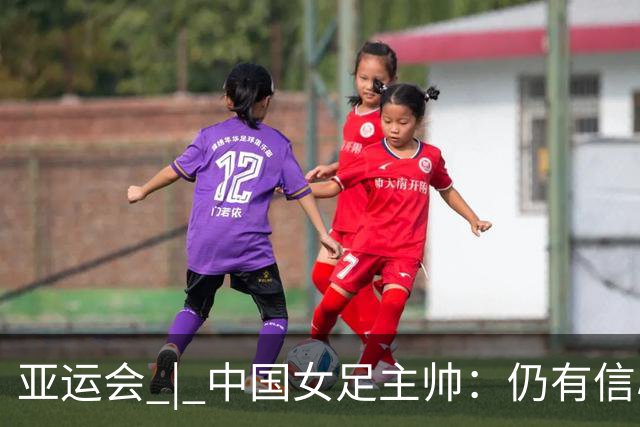 亚运会 | 中国女足主帅：仍有信心以小组头名出线